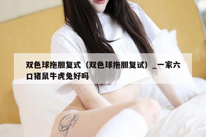 双色球拖胆复式（双色球拖胆复试）_新澳门六开彩资料大全网址